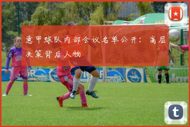 意甲球队内部会议名单公开:高层决策背后人物