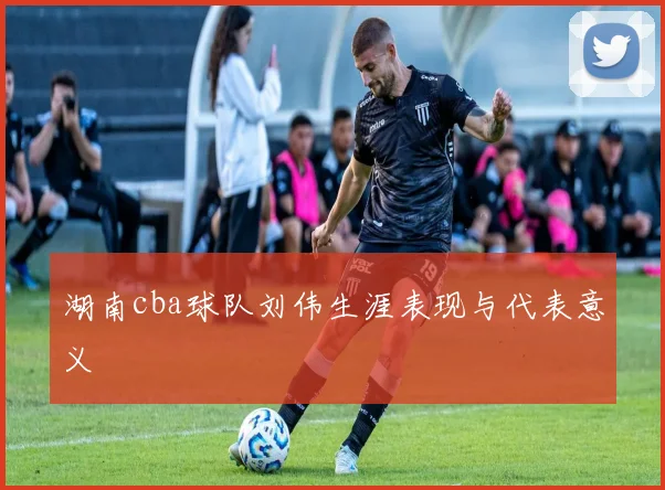 湖南cba球队刘伟生涯表现与代表意义